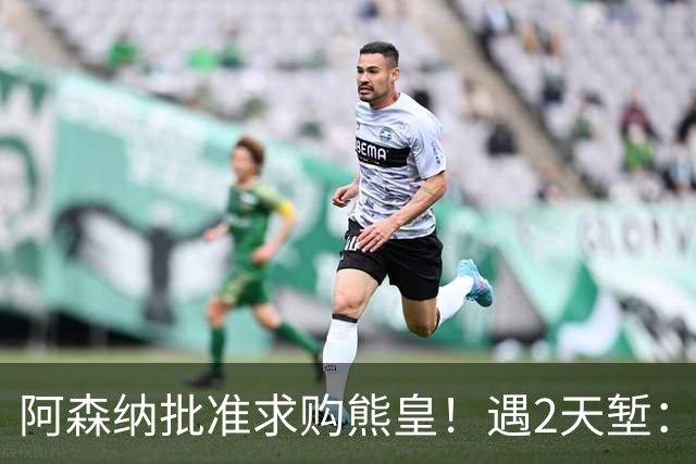 阿森纳批准求购熊皇！遇2天堑：佛爷索要1.6亿欧转会费 周薪60万镑